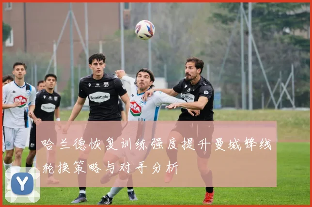 哈兰德恢复训练强度提升曼城锋线轮换策略与对手分析