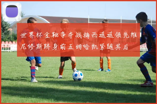 世界杯金靴争夺战梅西遥遥领先维尼修斯跻身前五姆哈凯紧随其后