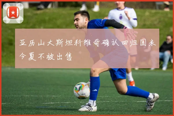 亚历山大斯坦科维奇确认回归国米今夏不被出售