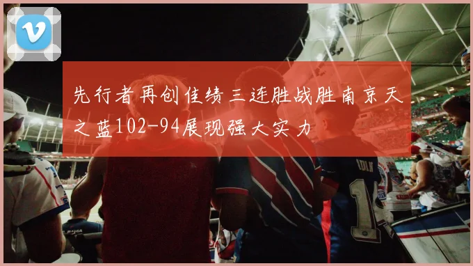 先行者再创佳绩三连胜战胜南京天之蓝102-94展现强大实力