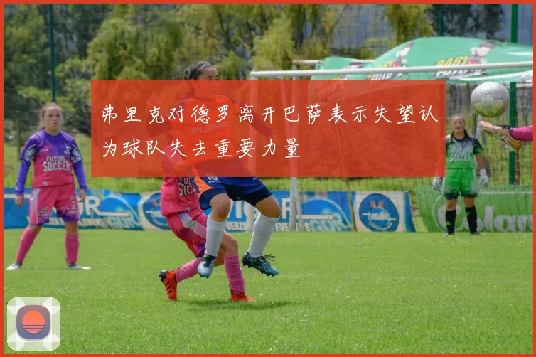弗里克对德罗离开巴萨表示失望认为球队失去重要力量