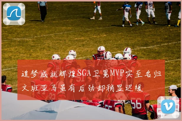 追梦成就辉煌SGA卫冕MVP实至名归文班亚马虽有后劲却稍显迟缓