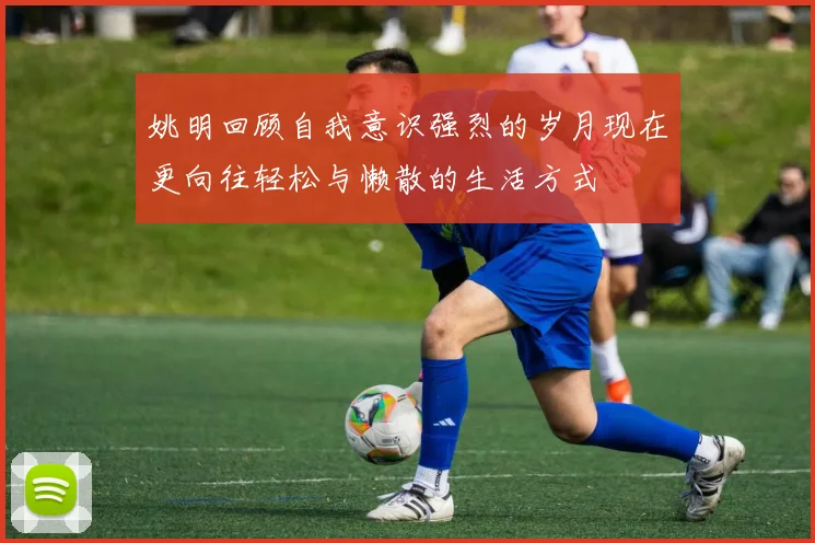 姚明回顾自我意识强烈的岁月现在更向往轻松与懒散的生活方式