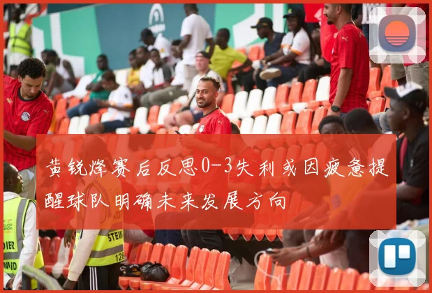 黄锐烽赛后反思0-3失利或因疲惫提醒球队明确未来发展方向