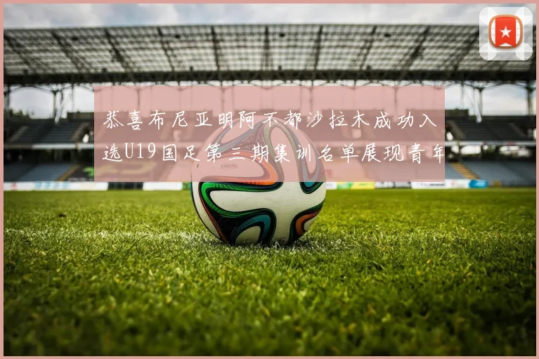 恭喜布尼亚明阿不都沙拉木成功入选U19国足第三期集训名单展现青年才俊风采