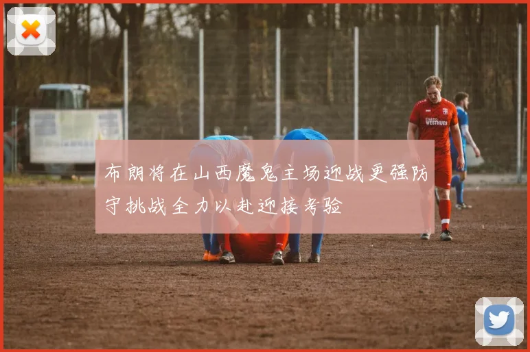 布朗将在山西魔鬼主场迎战更强防守挑战全力以赴迎接考验